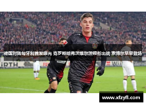 德国对阵匈牙利首发曝光 克罗斯哈弗茨维尔茨领衔出战 索博尔早早登场