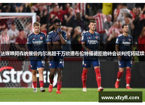 法媒曝阿森纳报价内尔高超千万欧遭布伦特福德拒绝转会谈判或将延续