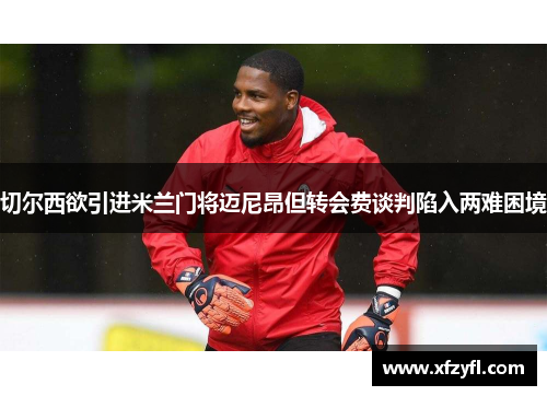 切尔西欲引进米兰门将迈尼昂但转会费谈判陷入两难困境